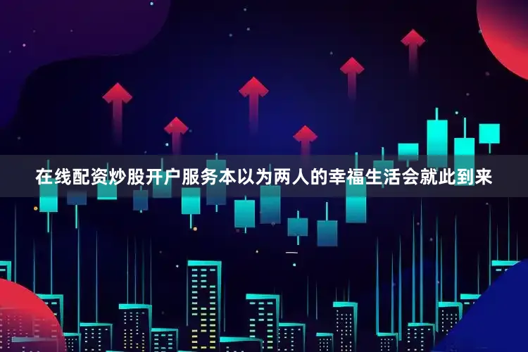在线配资炒股开户服务本以为两人的幸福生活会就此到来