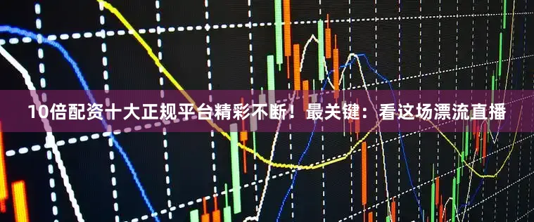 10倍配资十大正规平台精彩不断！最关键：看这场漂流直播