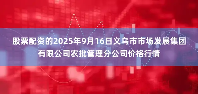 股票配资的2025年9月16日义乌市市场发展集团有限公司农批管理分公司价格行情